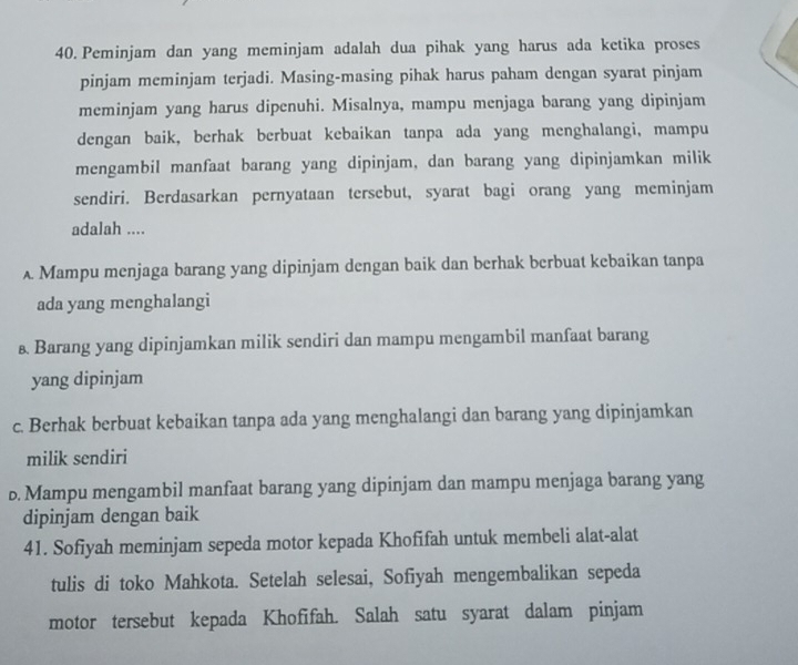 Peminjam dan yang meminjam adalah dua pihak yang harus ada ketika proses
pinjam meminjam terjadi. Masing-masing pihak harus paham dengan syarat pinjam
meminjam yang harus dipenuhi. Misalnya, mampu menjaga barang yang dipinjam
dengan baik, berhak berbuat kebaikan tanpa ada yang menghalangi, mampu
mengambil manfaat barang yang dipinjam, dan barang yang dipinjamkan milik
sendiri. Berdasarkan pernyataan tersebut, syarat bagi orang yang meminjam
adalah ....
A Mampu menjaga barang yang dipinjam dengan baik dan berhak berbuat kebaikan tanpa
ada yang menghalangi
& Barang yang dipinjamkan milik sendiri dan mampu mengambil manfaat barang
yang dipinjam
c. Berhak berbuat kebaikan tanpa ada yang menghalangi dan barang yang dipinjamkan
milik sendiri
b. Mampu mengambil manfaat barang yang dipinjam dan mampu menjaga barang yang
dipinjam dengan baik
41. Sofiyah meminjam sepeda motor kepada Khofifah untuk membeli alat-alat
tulis di toko Mahkota. Setelah selesai, Sofiyah mengembalikan sepeda
motor tersebut kepada Khofifah. Salah satu syarat dalam pinjam