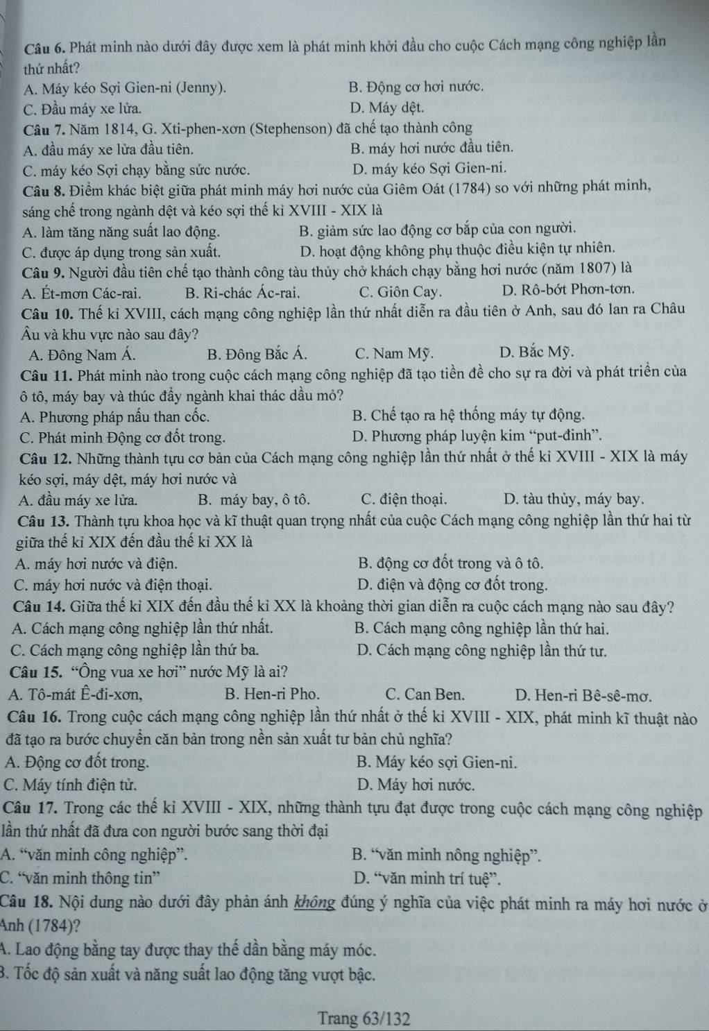 Phát minh nào dưới đây được xem là phát minh khởi đầu cho cuộc Cách mạng công nghiệp lần
thứ nhất?
A. Máy kéo Sợi Gien-ni (Jenny). B. Động cơ hơi nước.
C. Đầu máy xe lửa. D. Máy dệt.
Câu 7. Năm 1814, G. Xti-phen-xơn (Stephenson) đã chế tạo thành công
A. đầu máy xe lửa đầu tiên. B. máy hơi nước đầu tiên.
C. máy kéo Sợi chạy bằng sức nước. D. máy kéo Sợi Gien-ni.
Câu 8. Điểm khác biệt giữa phát minh máy hơi nước của Giêm Oát (1784) so với những phát minh,
sáng chế trong ngành dệt và kéo sợi thế kỉ XVIII - XIX là
A. làm tăng năng suất lao động. B. giảm sức lao động cơ bắp của con người.
C. được áp dụng trong sản xuất. D. hoạt động không phụ thuộc điều kiện tự nhiên.
Câu 9. Người đầu tiên chế tạo thành công tàu thủy chở khách chạy bằng hơi nước (năm 1807) là
A. Ét-mơn Các-rai. B. Ri-chác Ác-rai. C. Giôn Cay. D. Rô-bớt Phơn-tơn.
Câu 10. Thế kỉ XVIII, cách mạng công nghiệp lần thứ nhất diễn ra đầu tiên ở Anh, sau đó lan ra Châu
Âu và khu vực nào sau đây?
A. Đông Nam Á. B. Đông Bắc Á. C. Nam Mỹ. D. Bắc Mỹ.
Câu 11. Phát minh nào trong cuộc cách mạng công nghiệp đã tạo tiền đề cho sự ra đời và phát triển của
ô tô, máy bay và thúc đầy ngành khai thác dầu mỏ?
A. Phương pháp nấu than cốc. B. Chế tạo ra hệ thống máy tự động.
C. Phát minh Động cơ đốt trong. D. Phương pháp luyện kim “put-đinh”.
Câu 12. Những thành tựu cơ bản của Cách mạng công nghiệp lần thứ nhất ở thế kỉ XVIII - XIX là máy
kéo sợi, máy dệt, máy hơi nước và
A. đầu máy xe lửa. B. máy bay, ô tô. C. điện thoại. D. tàu thủy, máy bay.
Câu 13. Thành tựu khoa học và kĩ thuật quan trọng nhất của cuộc Cách mạng công nghiệp lần thứ hai từ
giữa thế kỉ XIX đến đầu thế kỉ XX là
A. máy hơi nước và điện. B. động cơ đốt trong và ô tô.
C. máy hơi nước và điện thoại. D. điện và động cơ đốt trong.
Câu 14. Giữa thế ki XIX đến đầu thế kỉ XX là khoảng thời gian diễn ra cuộc cách mạng nào sau đây?
A. Cách mạng công nghiệp lần thứ nhất. B. Cách mạng công nghiệp lần thứ hai.
C. Cách mạng công nghiệp lần thứ ba. D. Cách mạng công nghiệp lần thứ tư.
Câu 15. “Ông vua xe hơi” nước Mỹ là ai?
A. Tô-mát Ê-đi-xơn, B. Hen-ri Pho. C. Can Ben. D. Hen-ri Bê-sê-mơ.
Câu 16. Trong cuộc cách mạng công nghiệp lần thứ nhất ở thế kỉ XVIII - XIX, phát minh kĩ thuật nào
đã tạo ra bước chuyển căn bản trong nền sản xuất tư bản chủ nghĩa?
A. Động cơ đốt trong. B. Máy kéo sợi Gien-ni.
C. Máy tính điện tử. D. Máy hơi nước.
Câu 17. Trong các thế ki XVIII - XIX, những thành tựu đạt được trong cuộc cách mạng công nghiệp
lần thứ nhất đã đưa con người bước sang thời đại
A. “văn minh công nghiệp”. B. “văn minh nông nghiệp”.
C. “văn minh thông tin” D. “văn minh trí tuệ”.
Câu 18. Nội dung nào dưới đây phản ánh không đúng ý nghĩa của việc phát minh ra máy hơi nước ở
Anh (1784)?
A. Lao động bằng tay được thay thế dần bằng máy móc.
B. Tốc độ sản xuất và năng suất lao động tăng vượt bậc.
Trang 63/132