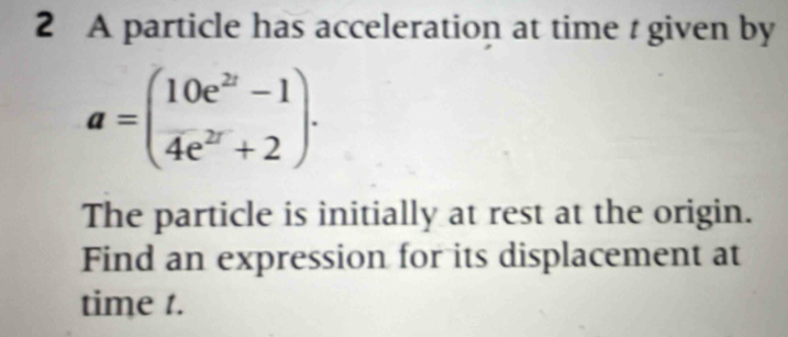 A particle has acceleration at time t given by
a=( (10e^(2t)-1)/4e^(2t)+2 )·
The particle is initially at rest at the origin. 
Find an expression for its displacement at 
time t.