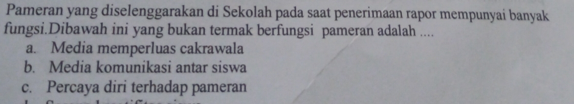 Pameran yang diselenggarakan di Sekolah pada saat penerimaan rapor mempunyai banyak
fungsi.Dibawah ini yang bukan termak berfungsi pameran adalah ....
a. Media memperluas cakrawala
b. Media komunikasi antar siswa
c. Percaya diri terhadap pameran