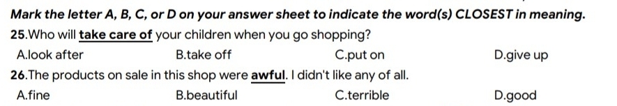 Mark the letter A, B, C, or D on your answer sheet to indicate the word(s) CLOSEST in meaning.
25.Who will take care of your children when you go shopping?
A.look after B.take off C.put on D.give up
26.The products on sale in this shop were awful. I didn't like any of all.
A.fine B.beautiful C.terrible D.good