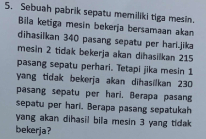 Sebuah pabrik sepatu memiliki tiga mesin. 
Bila ketiga mesin bekerja bersamaan akan 
dihasilkan 340 pasang sepatu per hari.jika 
mesin 2 tidak bekerja akan dihasilkan 215
pasang sepatu perhari. Tetapi jika mesin 1
yang tidak bekerja akan dihasilkan 230
pasang sepatu per hari. Berapa pasang 
sepatu per hari. Berapa pasang sepatukah 
yang akan dihasil bila mesin 3 yang tidak 
bekerja?