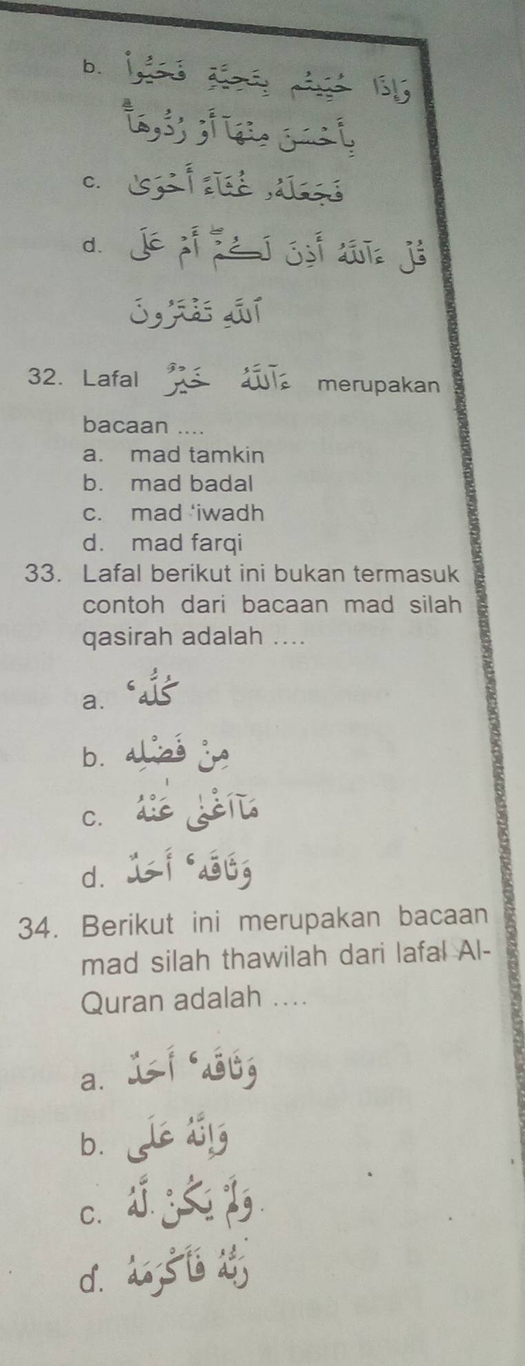 b.

C.
d.
32. Lafal merupakan
bacaan ....
a. mad tamkin
b. mad badal
c. mad 'iwadh
d. mad farqi
33. Lafal berikut ini bukan termasuk
contoh dari bacaan mad silah 
qasirah adalah ....
a.
b.
C.
d.
34. Berikut ini merupakan bacaan
mad silah thawilah dari lafal Al-
Quran adalah ....
a.
b.
C.
d.