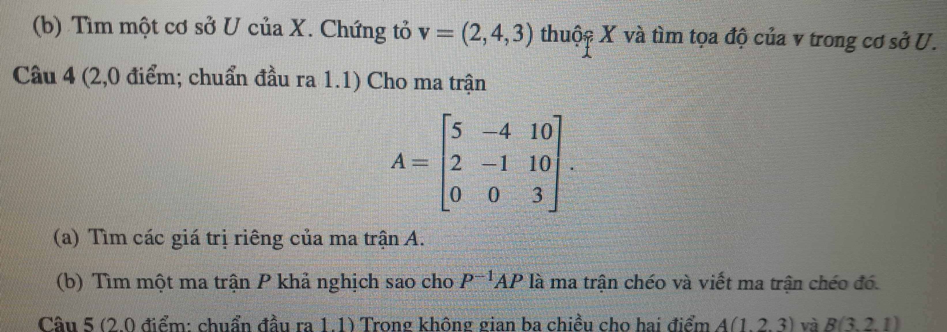 Tìm một cơ sở U của X. Chứng tỏ v=(2,4,3) thuộc X và tìm tọa độ của v trong cơ sở U. 
Câu 4 (2,0 điểm; chuẩn đầu ra 1.1) Cho ma trận
A=beginbmatrix 5&-4&10 2&-1&10 0&0&3endbmatrix. 
(a) Tìm các giá trị riêng của ma trận A. 
(b) Tìm một ma trận P khả nghịch sao cho P^(-1)AP là ma trận chéo và viết ma trận chéo đó. 
Câu 5 (2.0 điểm: chuẩn đầu ra 1.1) Trong không gian ba chiều cho hai điểm A(1,2,3) và B(3,2,1)