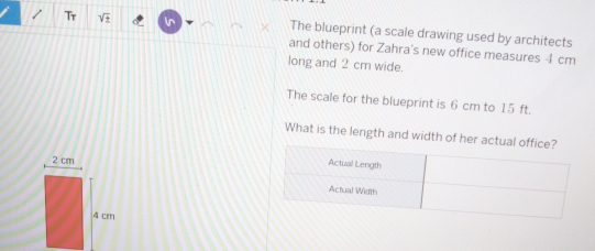 Tr sqrt(+) ln The blueprint (a scale drawing used by architects 
and others) for Zahra's new office measures 4 cm
long and 2 cm wide. 
The scale for the blueprint is 6 cm to 15 ft. 
What is the length and width of her actual
2 cm
4 cm