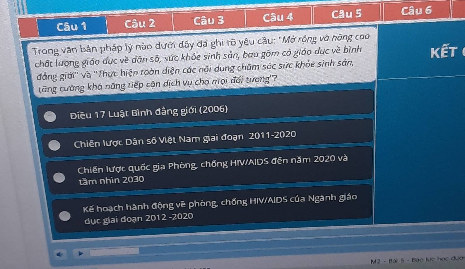 Trong văn bản pháp lý nào dưới đây đã ghi rõ yêu cầu: "Mở rộng và nâng cao 
chất lượng giáo dục về dân số, sức khỏe sinh sản, bao gồm cả giáo dục về bình Kết ( 
đẳng giới" và "Thực hiện toàn diện các nội dung chām sóc sức khỏe sinh sản, 
tăng cường khả năng tiếp cận dịch vụ cho mọi đối tượng''? 
Điều 17 Luật Bình đẳng giới (2006) 
Chiến lược Dân số Việt Nam giai đoạn 2011-2020 
Chiến lược quốc gia Phòng, chống HIV/AIDS đến năm 2020 và 
tầm nhìn 2030
Kế hoạch hành động về phòng, chống HIV/AIDS của Ngành giáo 
dục giai đoạn 2012 -2020 
M2 - Bài 5 - Bao lực học đưới