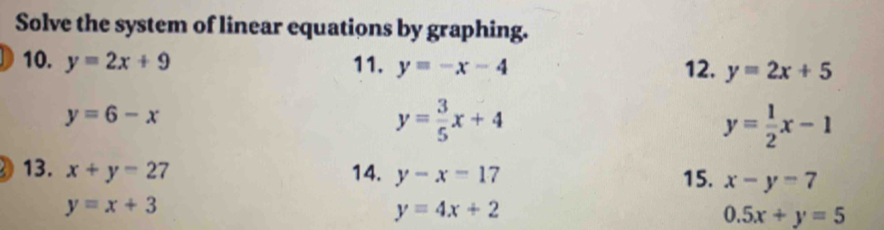 Solve the system of linear equations by graphing. 
10. y=2x+9 11. y=-x-4 y=2x+5
12.
y=6-x
y= 3/5 x+4
y= 1/2 x-1
13. x+y=27 14. y-x=17 15. x-y=7
y=x+3
y=4x+2
0.5x+y=5