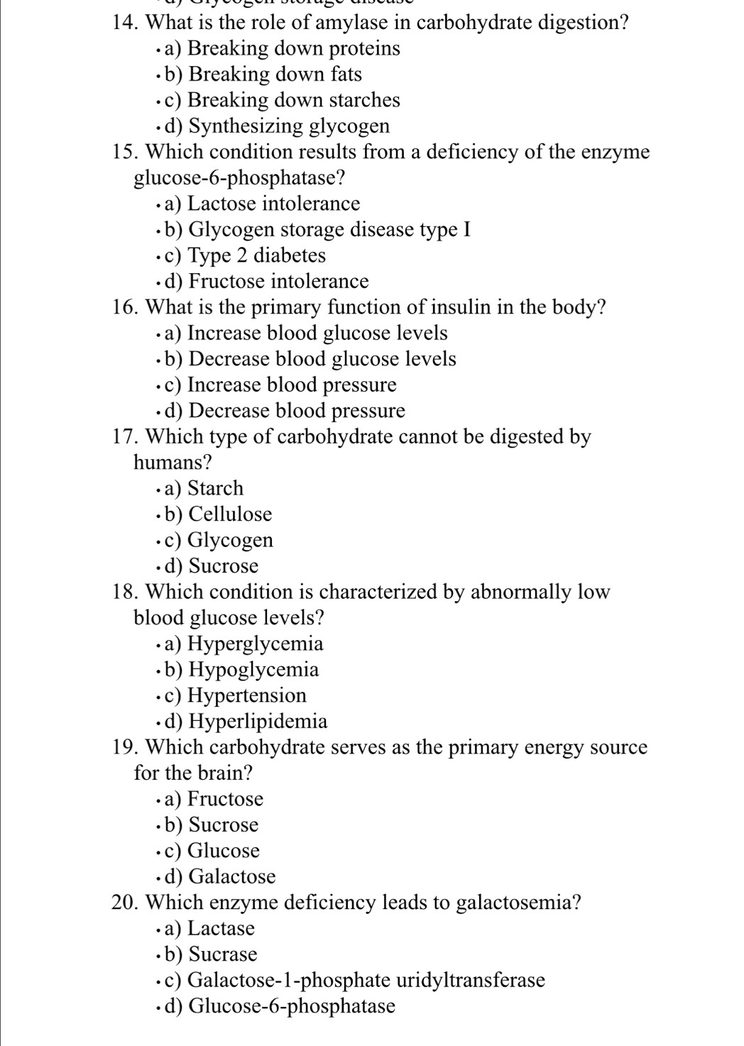 What is the role of amylase in carbohydrate digestion?
·a) Breaking down proteins
·b) Breaking down fats
·c) Breaking down starches
·d) Synthesizing glycogen
15. Which condition results from a deficiency of the enzyme
glucose-6-phosphatase?
·a) Lactose intolerance
·b) Glycogen storage disease type I
·c) Type 2 diabetes
· d) Fructose intolerance
16. What is the primary function of insulin in the body?
· a) Increase blood glucose levels
·b) Decrease blood glucose levels
·c) Increase blood pressure
·d) Decrease blood pressure
17. Which type of carbohydrate cannot be digested by
humans?
• a) Starch
· b) Cellulose
·c) Glycogen
· d) Sucrose
18. Which condition is characterized by abnormally low
blood glucose levels?
· a) Hyperglycemia
· b) Hypoglycemia
·c) Hypertension
·d) Hyperlipidemia
19. Which carbohydrate serves as the primary energy source
for the brain?
· a) Fructose
· b) Sucrose
· c) Glucose
· d) Galactose
20. Which enzyme deficiency leads to galactosemia?
· a) Lactase
·b) Sucrase
·c) Galactose-1-phosphate uridyltransferase
·d) Glucose -6 -phosphatase