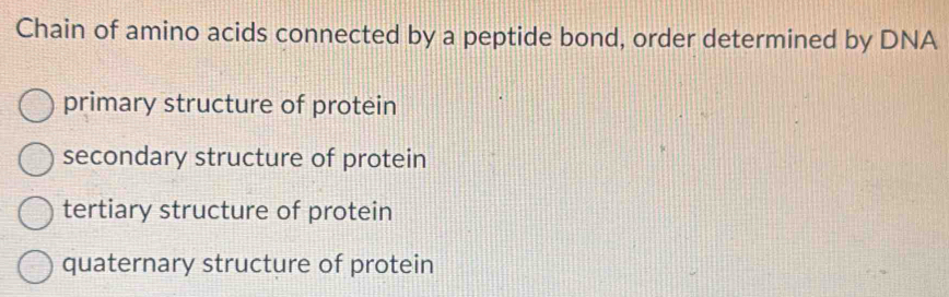 Chain of amino acids connected by a peptide bond, order determined by DNA
primary structure of protein
secondary structure of protein
tertiary structure of protein
quaternary structure of protein