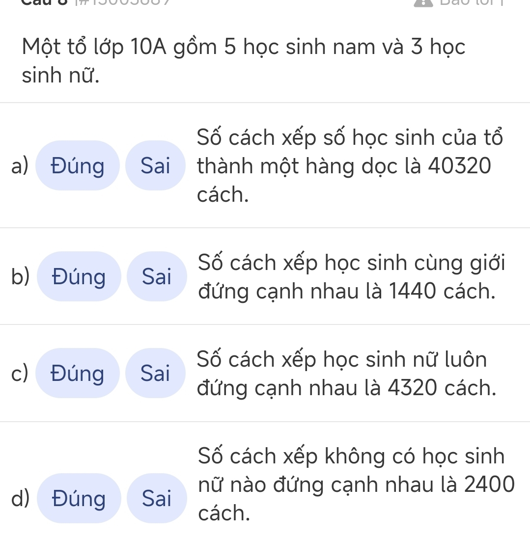 Một tổ lớp 10A gồm 5 học sinh nam và 3 học 
sinh nữ. 
Số cách xếp số học sinh của tổ 
a) Đúng Sai thành một hàng dọc là 40320
cách. 
b) Đúng Sai 
ố cách xếp học sinh cùng giới 
đứng cạnh nhau là 1440 cách. 
Số cách xếp học sinh nữ luôn 
c) Đúng Sai 
đứng cạnh nhau là 4320 cách. 
Số cách xếp không có học sinh 
d) Đúng Sai nữ nào đứng cạnh nhau là 2400
cách.