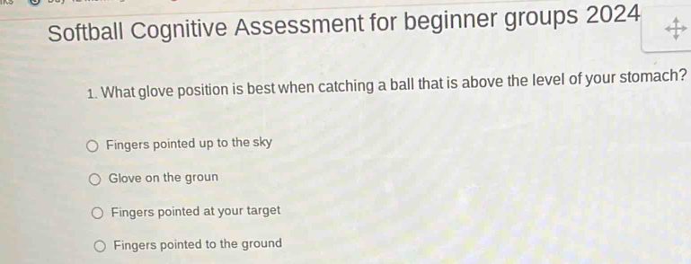 Softball Cognitive Assessment for beginner groups 2024
1. What glove position is best when catching a ball that is above the level of your stomach?
Fingers pointed up to the sky
Glove on the groun
Fingers pointed at your target
Fingers pointed to the ground