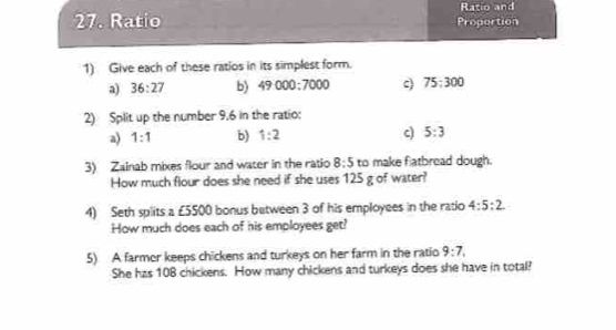 Ratio and 
27. Ratio Proportion 
1) Give each of these ratios in its simplest form. 
a) 36:27 b) 49000:7000 75:300
2) Split up the number 9,6 in the ratio: 
a) 1:1 b) 1:2 c) 5:3
3) Zainab mixes flour and water in the ratio 8:5 to make flatbread dough. 
How much flour does she need if she uses 125 g of water? 
4) Seth splits a ∠ 5500 bonus between 3 of his employees in the ratio 4:5:2
How much does each of his employees get? 
5) A farmer keeps chickens and turkeys on her farm in the ratio 9:7, 
She has 10B chickens. How many chickens and turkeys does she have in total?