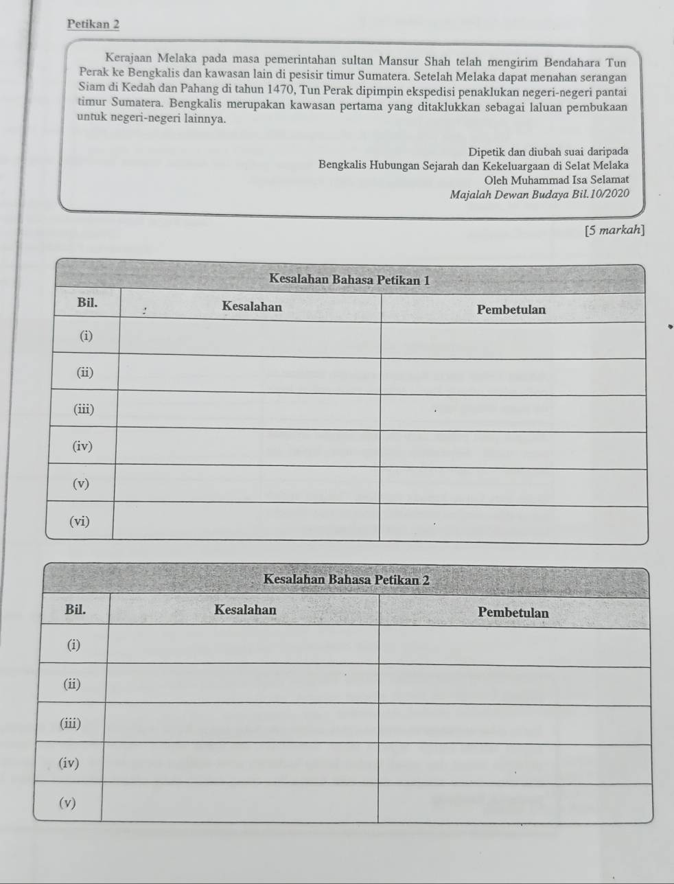 Petikan 2 
Kerajaan Melaka pada masa pemerintahan sultan Mansur Shah telah mengirim Bendahara Tun 
Perak ke Bengkalis dan kawasan lain di pesisir timur Sumatera. Setelah Melaka dapat menahan serangan 
Siam di Kedah dan Pahang di tahun 1470, Tun Perak dipimpin ekspedisi penaklukan negeri-negeri pantai 
timur Sumatera. Bengkalis merupakan kawasan pertama yang ditaklukkan sebagai laluan pembukaan 
untuk negeri-negeri lainnya. 
Dipetik dan diubah suai daripada 
Bengkalis Hubungan Sejarah dan Kekeluargaan di Selat Melaka 
Oleh Muhammad Isa Selamat 
Majalah Dewan Budaya Bil.10/2020 
[5 markah]