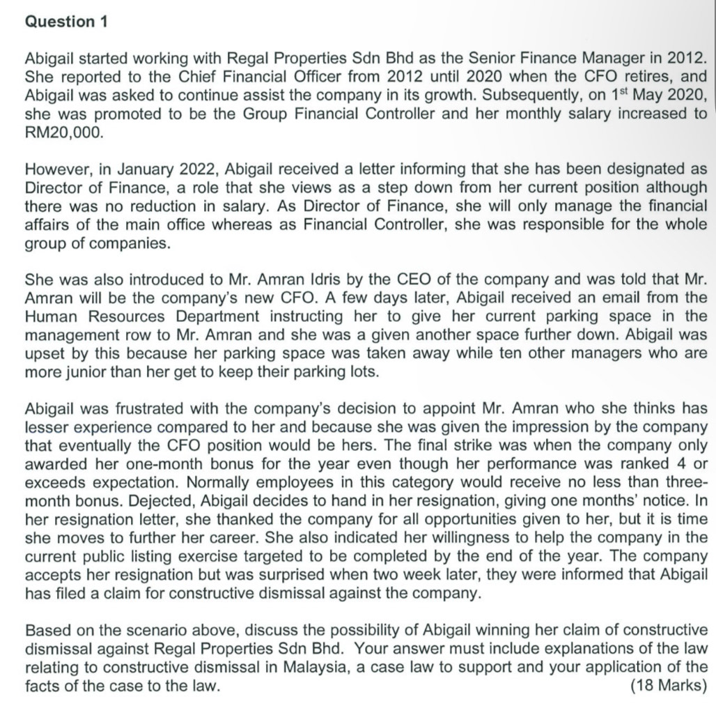 Abigail started working with Regal Properties Sdn Bhd as the Senior Finance Manager in 2012.
She reported to the Chief Financial Officer from 2012 until 2020 when the CFO retires, and
Abigail was asked to continue assist the company in its growth. Subsequently, on 1^(st) May 2020,
she was promoted to be the Group Financial Controller and her monthly salary increased to
RM20,000.
However, in January 2022, Abigail received a letter informing that she has been designated as
Director of Finance, a role that she views as a step down from her current position although
there was no reduction in salary. As Director of Finance, she will only manage the financial
affairs of the main office whereas as Financial Controller, she was responsible for the whole
group of companies.
She was also introduced to Mr. Amran Idris by the CEO of the company and was told that Mr.
Amran will be the company's new CFO. A few days later, Abigail received an email from the
Human Resources Department instructing her to give her current parking space in the
management row to Mr. Amran and she was a given another space further down. Abigail was
upset by this because her parking space was taken away while ten other managers who are
more junior than her get to keep their parking lots.
Abigail was frustrated with the company's decision to appoint Mr. Amran who she thinks has
lesser experience compared to her and because she was given the impression by the company
that eventually the CFO position would be hers. The final strike was when the company only
awarded her one-month bonus for the year even though her performance was ranked 4 or
exceeds expectation. Normally employees in this category would receive no less than three-
month bonus. Dejected, Abigail decides to hand in her resignation, giving one months' notice. In
her resignation letter, she thanked the company for all opportunities given to her, but it is time
she moves to further her career. She also indicated her willingness to help the company in the
current public listing exercise targeted to be completed by the end of the year. The company
accepts her resignation but was surprised when two week later, they were informed that Abigail
has filed a claim for constructive dismissal against the company.
Based on the scenario above, discuss the possibility of Abigail winning her claim of constructive
dismissal against Regal Properties Sdn Bhd. Your answer must include explanations of the law
relating to constructive dismissal in Malaysia, a case law to support and your application of the
facts of the case to the law. (18 Marks)