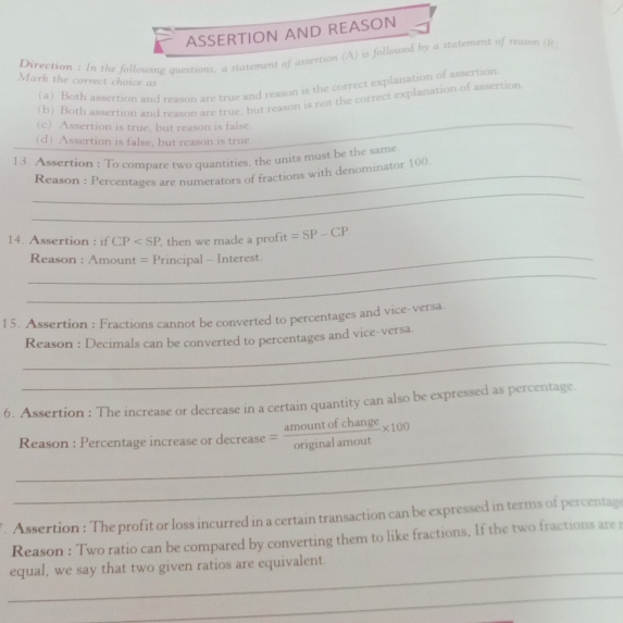 ASSERTION AND REASON
Direction : In the following questions, a statement of assertion (A) is followed by a statement of reason (R
Mark the correct choice as
(a) Both assertion and reason are true and reason is the correct explanation of assertion
(b) Both assertion and reason are true, but reason is not the correct explanation of assertion
(c) Assertion is true, but reason is false
_
(d) Assertion is false, but reason is true
13. Assertion : To compare two quantities, the units must be the same.
_
_Reason : Percentages are numerators of fractions with denominator 100
14. Assertion : if CP , then we made a profit =SP-CP. 
_
Reason : / Amount = Principal - Interest
_
15. Assertion : Fractions cannot be converted to percentages and vice-versa.
_
Reason : Decimals can be converted to percentages and vice-versa.
_
6. Assertion : The increase or decrease in a certain quantity can also be expressed as percentage
_
Reason : Percentage increase or decrease = amountofchange/originalamout * 100
_
. Assertion : The profit or loss incurred in a certain transaction can be expressed in terms of percentage
Reason : Two ratio can be compared by converting them to like fractions, If the two fractions are s
_
equal, we say that two given ratios are equivalent
_