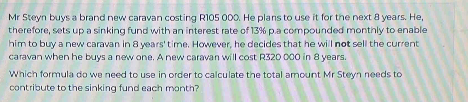 Mr Steyn buys a brand new caravan costing R105 000. He plans to use it for the next 8 years. He, 
therefore, sets up a sinking fund with an interest rate of 13% p.a compounded monthly to enable 
him to buy a new caravan in 8 years ' time. However, he decides that he will not sell the current 
caravan when he buys a new one. A new caravan will cost R320 000 in 8 years. 
Which formula do we need to use in order to calculate the total amount Mr Steyn needs to 
contribute to the sinking fund each month?