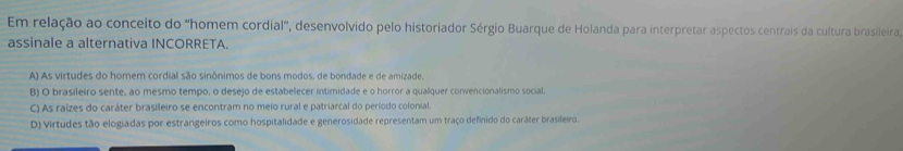 Em relação ao conceito do “homem cordial”, desenvolvido pelo historiador Sérgio Buarque de Holanda para interpretar aspectos centrais da cultura brasileira,
assinale a alternativa INCORRETA.
A) As virtudes do homem cordial são sinônimos de bons modos, de bondade e de amizade.
B) O brasileiro sente, ao mesmo tempo, o desejo de estabelecer intimidade e o horror a qualquer convencionalismo social.
C) As raízes do caráter brasileiro se encontram no meio rural e patriarcal do período colonial.
D) Virtudes tão elogiadas por estrangeiros como hospitalidade e generosidade representam um traço definido do caráter brasileiro.