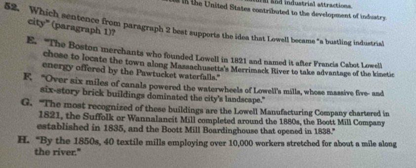 a and industrial attractions.
in the United States contributed to the development of industry.
52. Which sentence from paragraph 2 best supports the idea that Lowell became "a bustling industria
city" (paragraph 1)?
E. “The Boston merchants who founded Lowell in 1821 and named it after Francis Cabot Lowell
chose to locate the town along Massachusetts's Merrimack River to take advantage of the kinetic
energy offered by the Pawtucket waterfalls."
F. “Over six miles of canals powered the waterwheels of Lowell's mills, whose massive five- and
six-story brick buildings dominated the city’s landscape."
G. “The most recognized of these buildings are the Lowell Manufacturing Company chartered in
1821, the Suffolk or Wannalancit Mill completed around the 1880s, the Boott Mill Company
established in 1835, and the Boott Mill Boardinghouse that opened in 1838."
H. “By the 1850s, 40 textile mills employing over 10,000 workers stretched for about a mile along
the river."