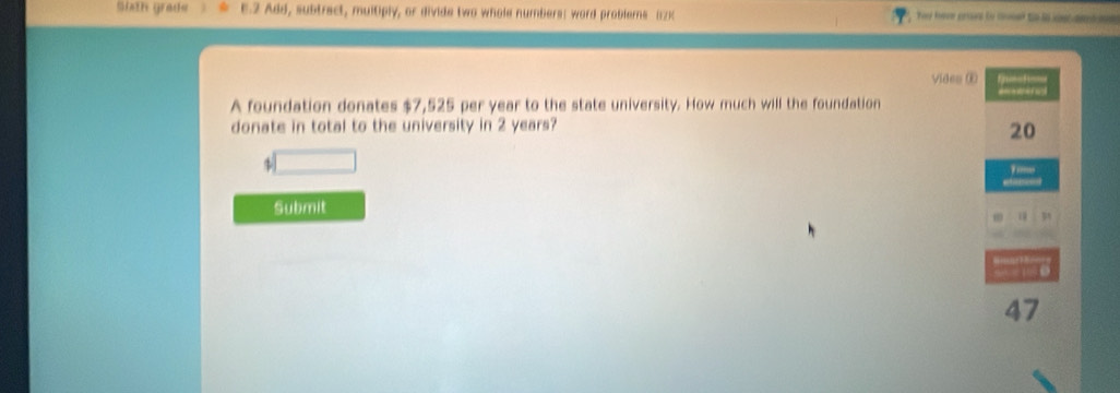 sith grade 1.2 Add, subtract, multiply, or divide two whole numbers: word problems (12) Tey foon crsed to coed to is ce am a 
vides ① fasshe 
A foundation donates $7,525 per year to the state university. How much will the foundation 
donate in total to the university in 2 years?
20
$
''' 
Submit
47