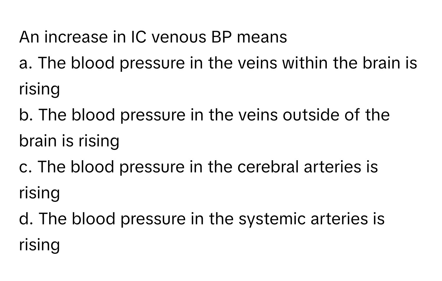 An increase in IC venous BP means
a. The blood pressure in the veins within the brain is rising
b. The blood pressure in the veins outside of the brain is rising
c. The blood pressure in the cerebral arteries is rising
d. The blood pressure in the systemic arteries is rising