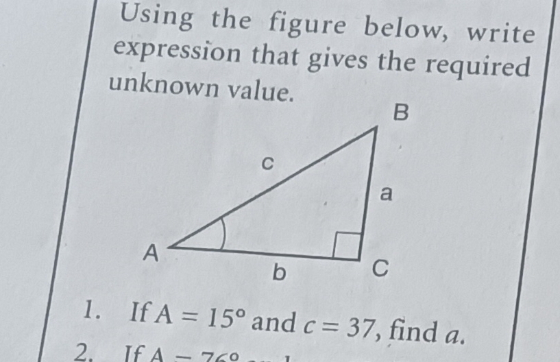 Using the figure below, write 
expression that gives the required 
unknown value. 
1. If A=15° and c=37 , find a. 
2. If A-76°