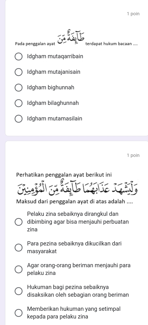 poin
Pada penggalan ayat terdapat hukum bacaan ....
Idgham mutaqarribain
Idgham mutajanisain
Idgham bighunnah
Idgham bilaghunnah
Idgham mutamasilain
1 poin
Perhatikan penggalan ayat berikut ini

Maksud dari penggalan ayat di atas adalah ....
Pelaku zina sebaiknya dirangkul dan
dibimbing agar bisa menjauhi perbuatan
zina
Para pezina sebaiknya dikucilkan dari
masyarakat
Agar orang-orang beriman menjauhi para
pelaku zina
Hukuman bagi pezina sebaiknya
disaksikan oleh sebagian orang beriman
Memberikan hukuman yang setimpal
kepada para pelaku zina