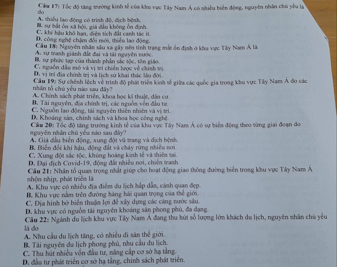 Tốc độ tăng trưởng kinh tế của khu vực Tây Nam Á có nhiều biến động, nguyên nhân chủ yếu là
do
A. thiếu lao động có trình độ, dịch bệnh.
B. sự bất ổn xã hội, giá dầu không ổn định.
C. khí hậu khô hạn, diện tích đất canh tác ít.
D. công nghệ chậm đổi mới, thiếu lao động.
Câu 18: Nguyên nhân sâu xa gây nên tình trạng mất ồn định ở khu vực Tây Nam Á là
A. sự tranh giành đất đai và tài nguyên nước.
B. sự phức tạp của thành phần sắc tộc, tôn giáo.
C. nguồn dầu mỏ và vị trí chiến lược về chính trị.
D. vị trí địa chính trị và lịch sử khai thác lâu đời.
Câu 19: Sự chênh lệch về trình độ phát triển kinh tế giữa các quốc gia trong khu vực Tây Nam Á do các
nhân tố chủ yếu nào sau đây?
A. Chính sách phát triển, khoa học kĩ thuật, dân cư.
B. Tài nguyên, địa chính trị, các nguồn vốn đầu tư.
C. Nguồn lao động, tài nguyên thiên nhiên và vị trí.
D. Khoáng sản, chính sách và khoa học công nghệ.
Câu 20: Tốc độ tăng trưởng kinh tế của khu vực Tây Nam Á có sự biến động theo từng giai đoạn do
nguyên nhân chủ yều nào sau đây?
A. Giá dầu biến động, xung đột vũ trang và dịch bệnh.
B. Biến đổi khí hậu, động đất và cháy rừng nhiều nơi.
C. Xung đột sắc tộc, khủng hoảng kinh tế và thiên tai.
D. Đại dịch Covid-19, động đất nhiều nơi, chiến tranh.
Câu 21: Nhân tố quan trọng nhất giúp cho hoạt động giao thông đường biển trong khu vực Tây Nam Á
nhộn nhịp, phát triển là
A. Khu vực có nhiều địa điểm du lịch hấp dẫn, cảnh quan đẹp.
B. Khu vực nằm trên đường hàng hải quan trọng của thế giới.
C. Địa hình bở biển thuận lợi để xây dựng các cảng nước sâu.
D. khu vực có nguồn tài nguyên khoáng sản phong phú, đa dạng.
Câu 22: Ngành du lịch khu vực Tây Nam Á đang thu hút số lượng lớn khách du lịch, nguyên nhân chủ yếu
là do
A. Nhu cầu du lịch tăng, có nhiều di sản thế giới.
B. Tài nguyên du lịch phong phú, nhu cầu du lịch.
C. Thu hút nhiều vốn đầu tư, nâng cấp cơ sở hạ tầng.
D. đầu tư phát triển cơ sở hạ tầng, chính sách phát triển.