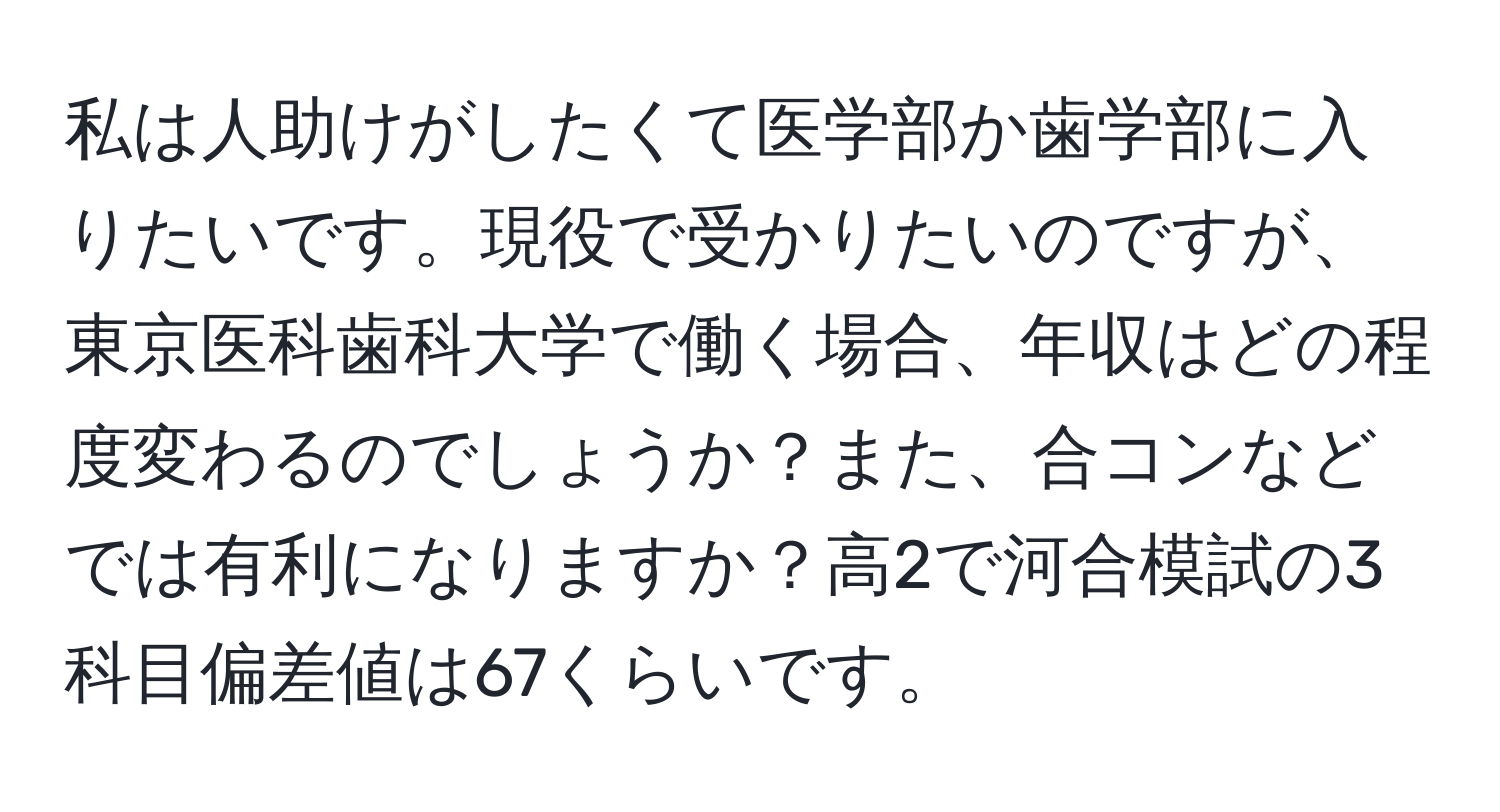 私は人助けがしたくて医学部か歯学部に入りたいです。現役で受かりたいのですが、東京医科歯科大学で働く場合、年収はどの程度変わるのでしょうか？また、合コンなどでは有利になりますか？高2で河合模試の3科目偏差値は67くらいです。