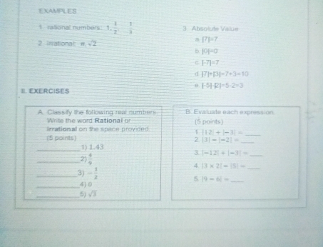 EXAMPLES
1. rational numbers: 1,  1/2^1 ,  1/3  3 Absolute Value
2 irrational m.sqrt(2)
a [7]=7
b |0|=0
c |-7|=7
d |7|+|3|=7+3=10
0 |-5|-|2|=5-2=3
II. EXERCISES
A. Classify the following real numbers B. Evaluate each expression.
Write the word Rational or (5 points)
trrational on the space provided 1 |12|+|-3|= _
(S points) 2 |3|-|-2|= _
_1) 1.43
_2)  4/9 
3 |-12|+|-3|= _
4 |3* 2|-|5|= _
_3) - 1/2  5 |9-6|= _
_4) 0
_5) sqrt(3)