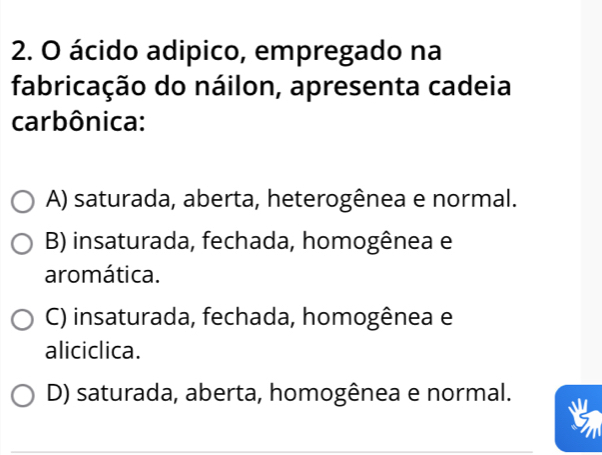 ácido adipico, empregado na
fabricação do náilon, apresenta cadeia
carbônica:
A) saturada, aberta, heterogênea e normal.
B) insaturada, fechada, homogênea e
aromática.
C) insaturada, fechada, homogênea e
aliciclica.
D) saturada, aberta, homogênea e normal.