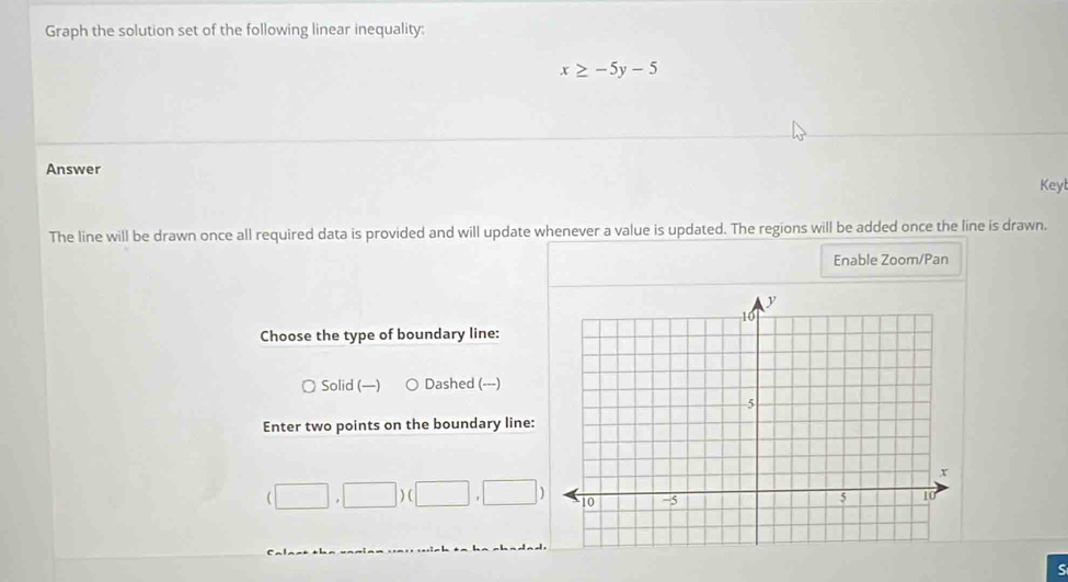 Graph the solution set of the following linear inequality:
x≥ -5y-5
Answer Keyl
The line will be drawn once all required data is provided and will update whenever a value is updated. The regions will be added once the line is drawn.
Enable Zoom/Pan
Choose the type of boundary line:
Solid (—) Dashed (---)
Enter two points on the boundary line:
(□ ,□ )(□ ,□ )
S