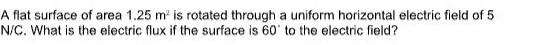 A flat surface of area 1.25m^2 is rotated through a uniform horizontal electric field of 5
N/C. What is the electric flux if the surface is 60° to the electric field?