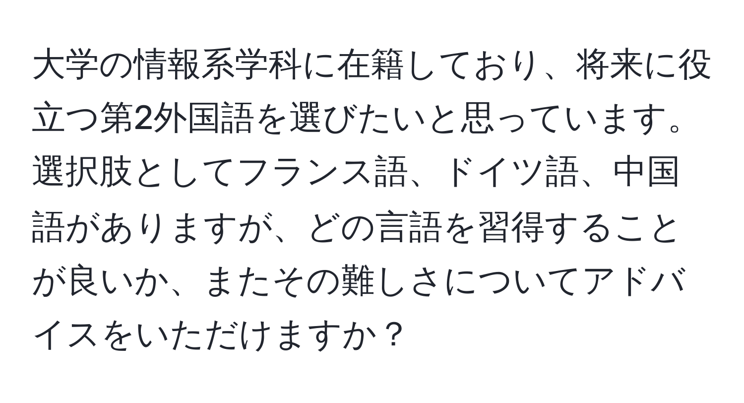 大学の情報系学科に在籍しており、将来に役立つ第2外国語を選びたいと思っています。選択肢としてフランス語、ドイツ語、中国語がありますが、どの言語を習得することが良いか、またその難しさについてアドバイスをいただけますか？