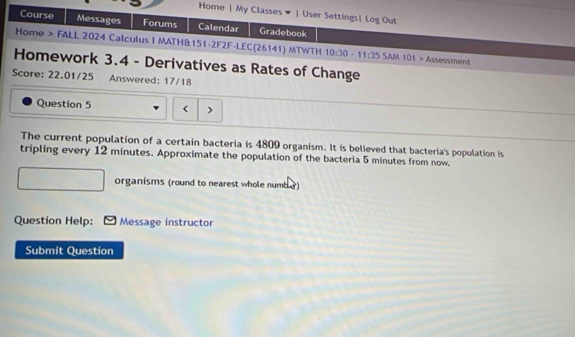 Home | My Classes | User Settings| Log Out 
Course Messages Forums Calendar Gradebook 
Home > FALL 2024 Calculus I MATH&151-2F2F-LEC(26141) MTWTH 10:30-11:35 SAM 101 Assessment 
Homework 3.4 - Derivatives as Rates of Change 
Score: 22.01/25 Answered: 17/18 
Question 5 < 、 
The current population of a certain bacteria is  4809 organism. It is believed that bacteria's population is 
tripling every 12 minutes. Approximate the population of the bacteria 5 minutes from now. 
organisms (round to nearest whole numbar) 
Question Help: Message instructor 
Submit Question