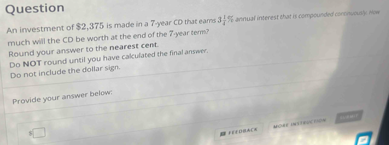 Question 
An investment of $2,375 is made in a 7-year CD that earns 3 1/4 % annual interest that is compounded continuously. How 
much will the CD be worth at the end of the 7-year term? 
Round your answer to the nearest cent. 
Do NOT round until you have calculated the final answer. 
Do not include the dollar sign. 
Provide your answer below:
$□
FEEDBACK MORE INSTRUCTION SUBMIF