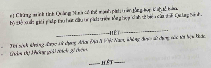 Chứng minh tinh Quảng Ninh có thể mạnh phát triển tổng hợp kinh tế biển. 
b) Đề xuất giải pháp thu hút đầu tư phát triển tổng hợp kinh tế biển của tinh Quảng Ninh. 
_HệT 
_ 
Thỉ sinh không được sử dụng Atlat Địa lí Việt Nam; không được sử dụng các tài liệu khác. 
Giám thị không giải thích gì thêm. 
_hét_