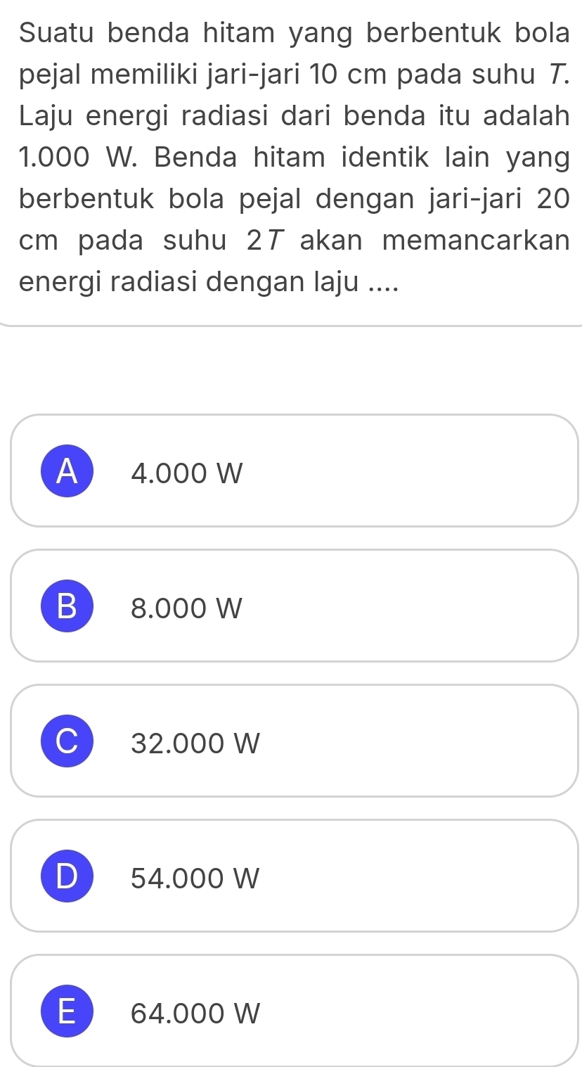 Suatu benda hitam yang berbentuk bola
pejal memiliki jari-jari 10 cm pada suhu 7.
Laju energi radiasi dari benda itu adalah
1.000 W. Benda hitam identik lain yang
berbentuk bola pejal dengan jari-jari 20
cm pada suhu 2T akan memancarkan
energi radiasi dengan laju ....
A) 4.000 W
B 8.000 W
C 32.000 W
D 54.000 W
E  64.000 W