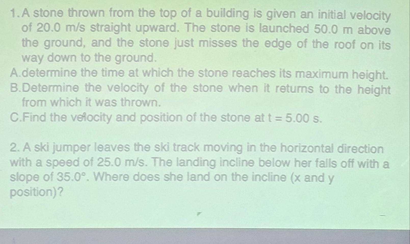 A stone thrown from the top of a building is given an initial velocity 
of 20.0 m/s straight upward. The stone is launched 50.0 m above 
the ground, and the stone just misses the edge of the roof on its 
way down to the ground. 
A.determine the time at which the stone reaches its maximum height. 
B.Determine the velocity of the stone when it returns to the height 
from which it was thrown. 
C.Find the velocity and position of the stone at t=5.00s. 
2. A ski jumper leaves the ski track moving in the horizontal direction 
with a speed of 25.0 m/s. The landing incline below her falls off with a 
slope of 35.0°. Where does she land on the incline (x and y
position)?