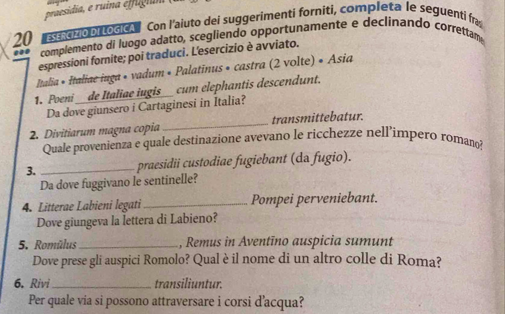 praesidia, e ruina effugium
20 strcizio Di LocicA Con l’aiuto dei suggerimenti forniti, completa le seguenti fras 
complemento di luogo adatto, scegliendo opportunamente e declinando correttame 
espressioni fornite; poi traduci. L'esercizio è avviato. 
Italia • Italiae iuga • vadum • Palatinus • castra (2 volte) • Asia 
1. Poeni __de Italiae iugis__ cum elephantis descendunt. 
Da dove giunsero i Cartaginesi in Italia? 
2. Divitiarum magna copia _transmittebatur. 
Quale provenienza e quale destinazione avevano le ricchezze nell’impero romano? 
3. _praesidii custodiae fugiebant (da fugio). 
Da dove fuggivano le sentinelle? 
4. Litterae Labieni legati_ Pompei perveniebant. 
Dove giungeva la lettera di Labieno? 
5. Romülus _, Remus in Aventīno auspicia sumunt 
Dove prese gli auspici Romolo? Qual è il nome di un altro colle di Roma? 
6. Rivi_ transiliuntur. 
Per quale via si possono attraversare i corsi d’acqua?