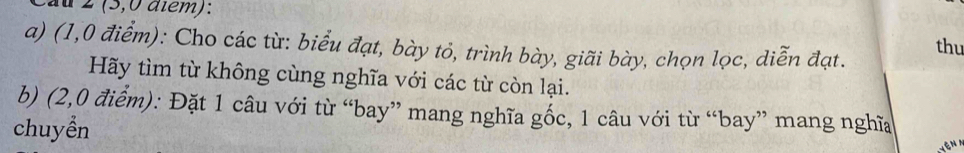 2 (5,0 atém): thu 
a) (1,0 điểm): Cho các từ: biểu đạt, bày tỏ, trình bày, giãi bày, chọn lọc, diễn đạt. 
Hãy tìm từ không cùng nghĩa với các từ còn lại. 
b) (2,0 điểm): Đặt 1 câu với từ “bay” mang nghĩa gốc, 1 câu với từ “bay” mang nghĩa 
chuyển