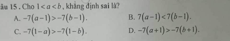 âu 15 . Cho 1 , khăng định sai là?
A. -7(a-1)>-7(b-1). B. 7(a-1)<7(b-1).
C. -7(1-a)>-7(1-b). D. -7(a+1)>-7(b+1).