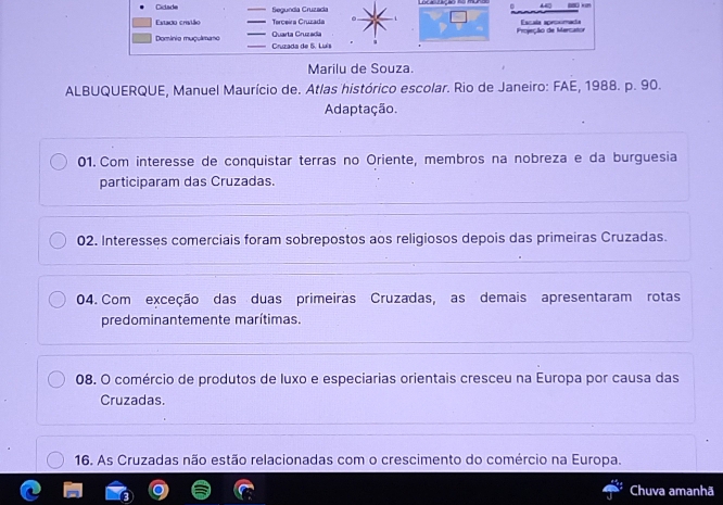 Cidade _Segundía Cruzadia 
xn 
Estadio crivião _Terceira Cruzada _ Escaía apromacía 
_Quarta Cruzadia Projecão de Mercaño 
Dominio muçulimano _ Cruzada de 5. Luís 
Marilu de Souza. 
ALBUQUERQUE, Manuel Maurício de. Atlas histórico escolar. Rio de Janeiro: FAE, 1988. p. 90. 
Adaptação. 
01. Com interesse de conquistar terras no Oriente, membros na nobreza e da burguesia 
participaram das Cruzadas. 
02. Interesses comerciais foram sobrepostos aos religiosos depois das primeiras Cruzadas. 
04. Com exceção das duas primeiras Cruzadas, as demais apresentaram rotas 
predominantemente marítimas. 
08. O comércio de produtos de luxo e especiarias orientais cresceu na Europa por causa das 
Cruzadas. 
16. As Cruzadas não estão relacionadas com o crescimento do comércio na Europa. 
Chuva amanhã