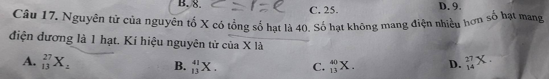 B. 8. D. 9.
C. 25.
Câu 17. Nguyên tử của nguyên tố X có tổng số hạt là 40. Số hạt không mang điện nhiều hơn số hạt mang
điện dương là 1 hạt. Kí hiệu nguyên tử của X là
A. _(13)^(27)X_z B. _(13)^(41)X. C. _(13)^(40)X. beginarrayr 27 14endarray
D.