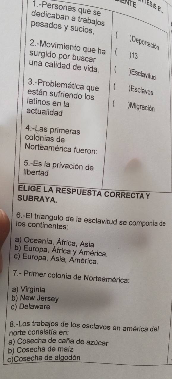 DIENTE I T ésis el
1.-Personas que se
dedicaban a trabajos
pesados y sucios, 
)Deportación
2.-Movimiento que ha  ) 13
surgido por buscar
una calidad de vida.  )Esclavitud
3.-Problemática que )Esclavos
están sufriendo los
latinos en la  )Migración
actualidad
4.-Las primeras
colónias de
Norteamérica fueron:
5.-Es la privación de
libertad
ELIGE LA RESPUESTA CORRECTA Y
SUBRAYA.
6.-El triangulo de la esclavitud se componía de
los continentes:
a) Oceanía, África, Asia
b) Europa, África y América.
c) Europa, Asia, América.
7.- Primer colonia de Norteamérica:
a) Virginia
b) New Jersey
c) Delaware
8.-Los trabajos de los esclavos en américa del
norte consistía en:
a) Cosecha de caña de azúcar
b) Cosecha de maíz
c)Cosecha de algodón