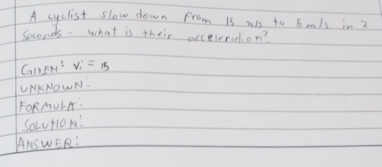 A cyclist slow down from is nis to 6mls in 2
Seconds. what is their eeceleration? 
GILEH: V_i=15
UNKNOWN: 
FORMULA: 
SoLut1oN! 
ANSWER!