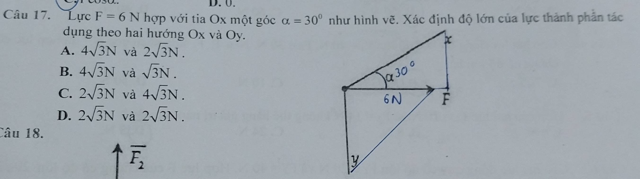 0.
Câu 17. Lực F=6N hợp với tia Ox một góc alpha =30° như hình vẽ. Xác định độ lớn của lực thành phản tác
dụng theo hai hướng Ox và Oy.
A. 4sqrt(3)N và 2sqrt(3)N.
B. 4sqrt(3)N và sqrt(3)N.
C. 2sqrt(3)N và 4sqrt(3)N.
D. 2sqrt(3)N và 2sqrt(3)N. 
Câu 18.
overline F_2