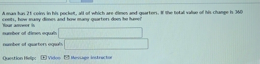 A man has 21 coins in his pocket, all of which are dimes and quarters. If the total value of his change is 360
cents, how many dimes and how many quarters does he have? 
Your answer is 
number of dimes equals |MN|=sqrt(2)
number of quarters equals 
Question Help: Video M Message instructor