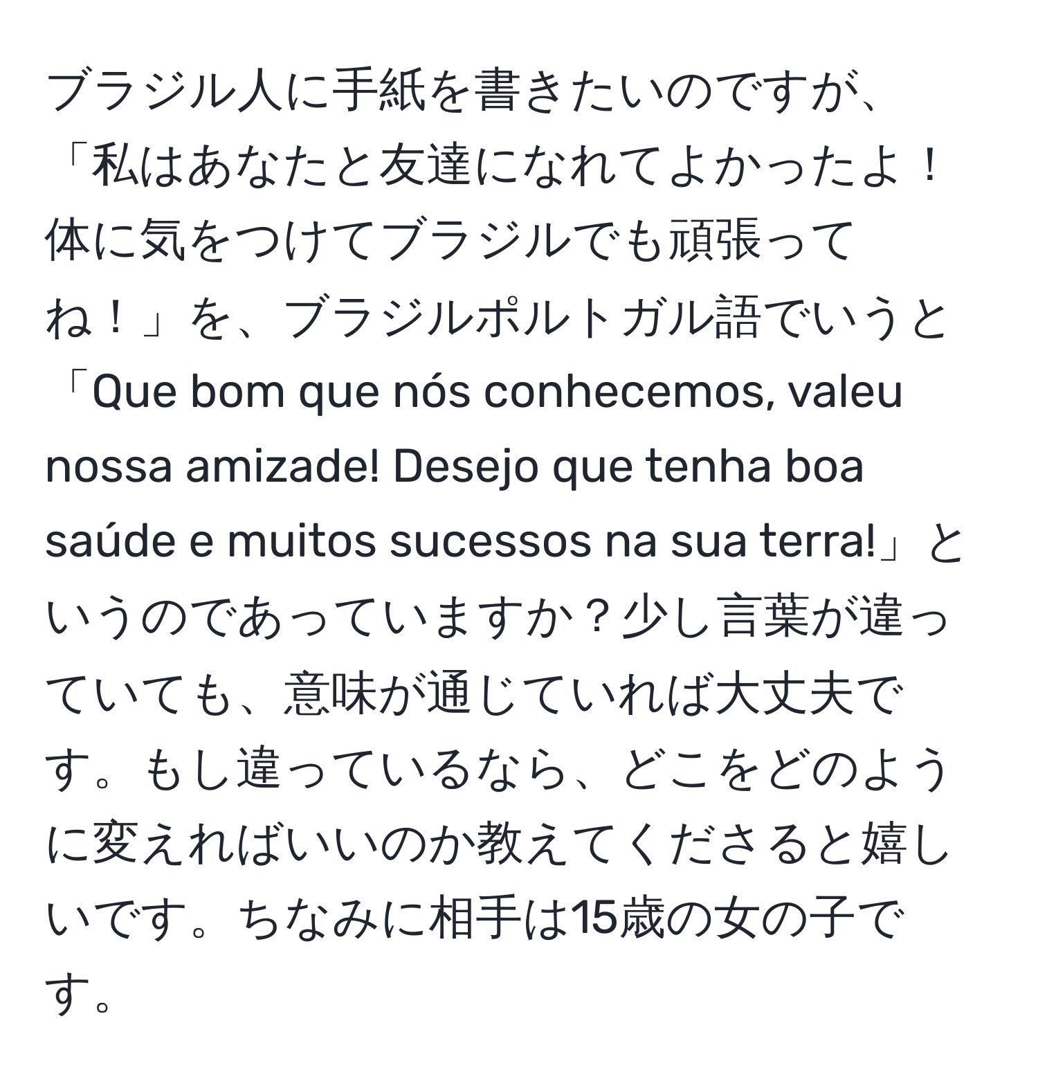 ブラジル人に手紙を書きたいのですが、「私はあなたと友達になれてよかったよ！体に気をつけてブラジルでも頑張ってね！」を、ブラジルポルトガル語でいうと「Que bom que nós conhecemos, valeu nossa amizade! Desejo que tenha boa saúde e muitos sucessos na sua terra!」というのであっていますか？少し言葉が違っていても、意味が通じていれば大丈夫です。もし違っているなら、どこをどのように変えればいいのか教えてくださると嬉しいです。ちなみに相手は15歳の女の子です。