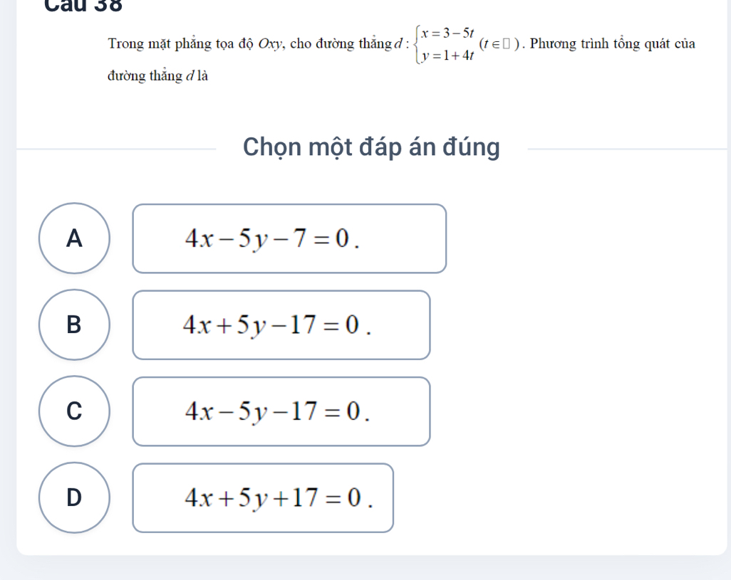 Cau 3
Trong mặt phẳng tọa độ Oxy, cho đường thắng đ : beginarrayl x=3-5t y=1+4tendarray.  (t∈ □ ). Phương trình tổng quát của
đường thẳng ở là
Chọn một đáp án đúng
A
4x-5y-7=0.
B
4x+5y-17=0.
C
4x-5y-17=0.
D
4x+5y+17=0.