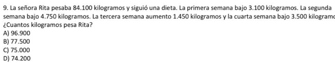 La señora Rita pesaba 84.100 kilogramos y siguió una dieta. La primera semana bajo 3.100 kilogramos. La segunda
semana bajo 4.750 kilogramos. La tercera semana aumento 1.450 kilogramos y la cuarta semana bajo 3.500 kilogram
¿Cuantos kilogramos pesa Rita?
A) 96.900
B) 77.500
C) 75.000
D) 74.200